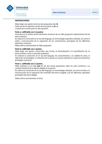 Artes Escénicas Modelo 1 INSTRUCCIONES Debe elegir una opción entre las dos propuestas A o B Cada una de las opciones consta de tres partes a b y c La parte a es común para las dos opciones Parte a calificable con 45 puntos Consistirá en el análisis de los elementos escénicos de un vídeo propuesto representativo de las artes escénicas Se valorará la corrección en el uso del lenguaje y la terminología específica utilizada así como el orden y estructuración de la exposición de las características…