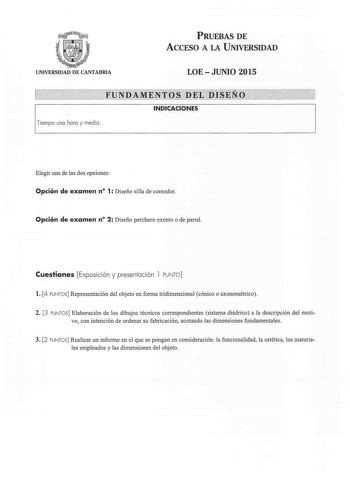 PRUEBAS DE ACCESO A LA UNIVERSIDAD UNIVERSIDAD DE CANTABRIA LOEJUNIO 2015 FUNDAMENTOS DEL DISEÑO INDICACIONES 1Tiempo uno horo y medio  Elegir una de las dos opciones Opción de examen n 1 Diseño silla de comedor Opción de examen n 2 Diseño perchero exento o de pared Cuestiones Exposición y presentación 1 PUNTO l 4 PUNTOS Representación del objeto en fom1a tridimensional cónico o axonométrico 2 3 PUNTOS Elaboración de los dibujos técnicos correspondientes sistema diédrico a la descripción del mo…