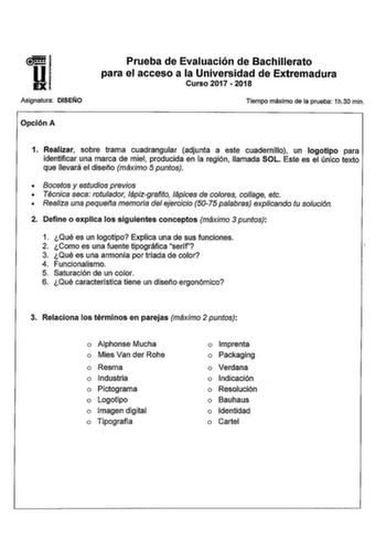 DI Asignatura DISEÑO Opción A Prueba de Evaluación de Bachillerato para el acceso a la Universidad de Extremadura Curso 2017  2018 Tiempo máximo de la prueba 1h30 min 1 Realizar sobre trama cuadrangular adjunta a este cuadernillo un logotipo para identificar una marca de miel producida en la región llamada SOL Este es el único texto que llevará el diseño máximo 5 puntos  Bocetos y estudios previos  Técnica seca rotulador lápizgrafito lápices de colores colage etc  Realiza una pequefla memoria d…