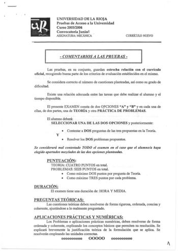 UNIVERSIDAD DE LA RIOJA Pruebas de Acceso a la Universidad Curso 20032004 Convocatoria Junio ASIGNATURA MECÁNICA  CURRfCULO NUEVO  COMENTARIOS A LAS PRUEBAS 1 1 Las pruebas en su conjunto guardan estrecha relación con el currículo oficial recogiendo buena parte de los criterios de evaluación establecidos en el mismo Se considera correcto el número de cuestiones planteadas así como su grado de dificultad Existe una relación adecuada entre las tareas que debe realizar el alumno y el tiempo dispon…