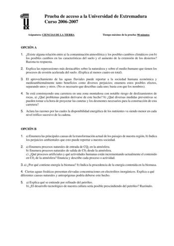 u EX Prueba de acceso a la Universidad de Extremadura Curso 20062007 Asignatura CIENCIAS DE LA TIERRA Tiempo máximo de la prueba 90 minutos OPCIÓN A 1 Existe alguna relación entre a la contaminación atmosférica y los posibles cambios climáticos con b los posibles cambios en las características del suelo y el aumento de la extensión de los desiertos Razona tu respuesta 2 Explica las repercusiones más destacables sobre la naturaleza y sobre el medio humano que tienen los procesos de erosión acele…