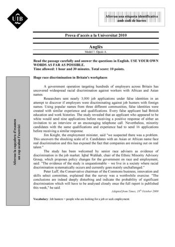 9999999 Aferrau una etiqueta identificativa amb codi de barres Prova daccés a la Universitat 2010 Angls Model 3 Opció A Read the passage carefully and answer the questions in English USE YOUR OWN WORDS AS FAR AS POSSIBLE Time allowed 1 hour and 30 minutes Total score 10 points Huge race discrimination in Britains workplaces A government operation targeting hundreds of employers across Britain has uncovered widespread racial discrimination against workers with African and Asian names Researchers…