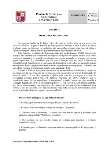 Pruebas de Acceso a las Universidades de Castilla y León PORTUGUÉS Texto para los Alumnos N páginas 2 OPCIÓN A ORDEM DOS PROFESSORES Em algumas faculdades do Reino Unido no basta ter médias altas para se entrar num curso de Medicina É preciso também ter uma qualidade humana e ética  altura da futura profisso Antes do ingresso os candidatos so submetidos a longas entrevistas dirigidas e vários no chegam a entrar mesmo que tenham médias equivalentes a 18 ou 19 Joo Grancho presidente da Associao N…