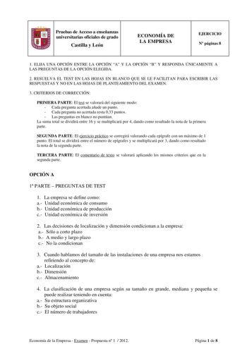 Pruebas de Acceso a enseñanzas universitarias oficiales de grado Castilla y León ECONOMÍA DE LA EMPRESA EJERCICIO N páginas 8 1 ELIJA UNA OPCIÓN ENTRE LA OPCIÓN A Y LA OPCIÓN B Y RESPONDA ÚNICAMENTE A LAS PREGUNTAS DE LA OPCIÓN ELEGIDA 2 RESUELVA EL TEST EN LAS HOJAS EN BLANCO QUE SE LE FACILITAN PARA ESCRIBIR LAS RESPUESTAS Y NO EN LAS HOJAS DE PLANTEAMIENTO DEL EXAMEN 3 CRITERIOS DE CORRECCIÓN PRIMERA PARTE El test se valorará del siguiente modo  Cada pregunta acertada añade un punto  Cada pr…