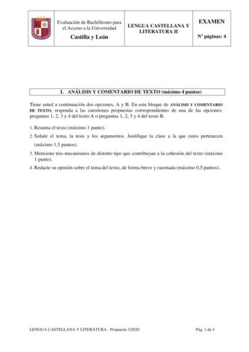 Evaluación de Bachillerato para el Acceso a la Universidad Castilla y León LENGUA CASTELLANA Y LITERATURA II EXAMEN N páginas 4 I ANÁLISIS Y COMENTARIO DE TEXTO máximo 4 puntos Tiene usted a continuación dos opciones A y B En este bloque de ANÁLISIS Y COMENTARIO DE TEXTO responda a las cuestiones propuestas correspondientes de una de las opciones preguntas 1 2 3 y 4 del texto A o preguntas 1 2 3 y 4 del texto B 1 Resuma el texto máximo 1 punto 2 Señale el tema la tesis y los argumentos Justifiq…