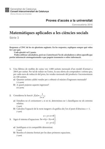 M Generalitat de Catalunya W Consell lnteruniversitari de Catalunya Oficina dAccés a la Universitat Proves daccés a la universitat Convocatria 2016 Matemtiques aplicades a les cincies socials Srie 3 Responeu a CINC de les sis qestions segents En les respostes expliqueu sempre qu voleu fer i per qu Cada qestió val 2 punts Podeu utilitzar calculadora per no sautoritzar lús de calculadores o altres aparells que portin informació emmagatzemada o que puguin transmetre o rebre informació 1 Una fbrica…