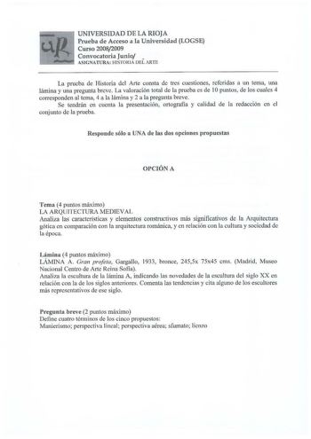 UNIVERSIDAD DE LA RIOJA Prueba d e Acceso a la Universidad LOGSE Curso 20082009 Convocatoria Junio  ASIGNATURA HISTORIA DEL ARTE La prueba de Historia del A1ie consta de tres cuestiones refcrjdas a un tema una lámina y una pregunta breve La valoración total de la prueba es de 1Opuntos de los cuales 4 corresponden al tema 4 a la lámina y 2 a la pregunta breve Se tendrán en cuenta la presentación ortografía y calidad de la redacción en el conjunto de la prueba Responde sólo a UNA de las dos opcio…