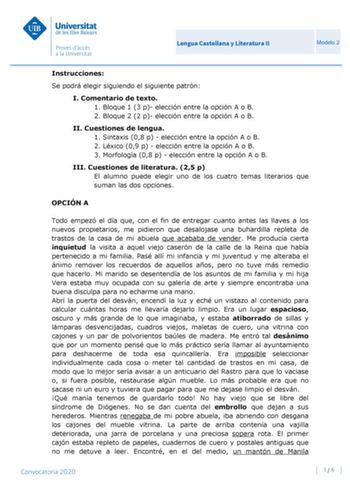 Lengua Castellana y Literatura II Modelo 2 Instrucciones Se podrá elegir siguiendo el siguiente patrón I Comentario de texto 1 Bloque 1 3 p elección entre la opción A o B 2 Bloque 2 2 p elección entre la opción A o B II Cuestiones de lengua 1 Sintaxis 08 p  elección entre la opción A o B 2 Léxico 09 p  elección entre la opción A o B 3 Morfología 08 p  elección entre la opción A o B III Cuestiones de literatura 25 p El alumno puede elegir uno de los cuatro temas literarios que suman las dos opci…