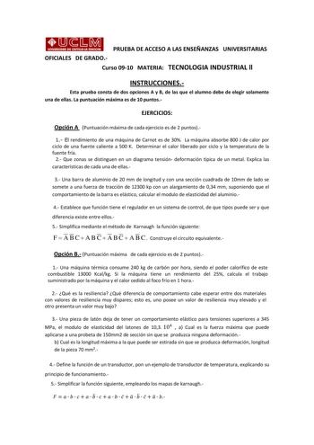 PRUEBA DE ACCESO A LAS ENSEÑANZAS UNIVERSITARIAS OFICIALES DE GRADO Curso 0910 MATERIA TECNOLOGIA INDUSTRIAL ll INSTRUCCIONES Esta prueba consta de dos opciones A y B de las que el alumno debe de elegir solamente una de ellas La puntuación máxima es de 10 puntos EJERCICIOS Opción A Puntuación máxima de cada ejercicio es de 2 puntos 1 El rendimiento de una máquina de Carnot es de 30 La máquina absorbe 800 J de calor por ciclo de una fuente caliente a 500 K Determinar el calor liberado por ciclo …