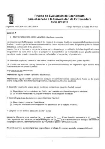 u un 1 EXI Prueba de Evaluación de Bachillerato para el acceso a la Universidad de Extremadura Curso 20182019 Asignatura HISTORIA DE LA FILOSOFIA Tiempo máximo de la prueba 1h 30 min Opción A 1 TEXTO PROPUESTO MARX y ENGELS Manifiesto comunista La moderna sociedad burguesa surgida de las ruinas de la sociedad feudal no ha suprimido los antagonismos de clase Lo único que ha hecho es establecer nuevas clases nuevas condiciones de opresión y nuevas formas de lucha en substitución de las anteriores…