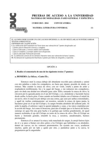 PRUEBAS DE ACCESO A LA UNIVERSIDAD MATERIAS DE MODALIDAD FASES GENERAL Y ESPECÍFICA CURSO 2013  2014 CONVOCATORIA MATERIA LITERATURA UNIVERSAL 1 EL ALUMNO DEBE ELEGIR UNA DE LAS DOS OPCIONES A o B SIN MEZCLARLAS NI INTERCAMBIAR TEXTOS O PREGUNTAS CRITERIOS DE CALIFICACIÓN ILa calificación del Comentario de Texto tiene una valoración de 7 puntos desglosados así  2 puntos para la Situación correcta y completa  2 para el adecuado y correcto análisis del Contenido  2 para el completo y acertado aná…