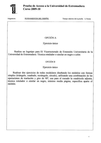 u EX Asignatura Prueba de Acceso a la Universidad de Extremadura Curso 20091O FUNDAMENTOS DEL DISEÑO Tiempo máximo de la prueba 15 horas OPCIÓN A Ejercicio único Realiza un logotipo para El Vicerrectorado de Extensión Universitaria de la Universidad de Extremadura Técnica rotulador o similar en negro o color OPCIÓNB Ejercicio único Realizar dos ejercicios de redes modulares disefiando los módulos con formas simples triángulo cuadrado rectángulo círculo utilizando una combinación de las operacio…