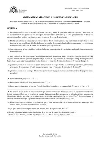 U VERSIDAD DEVTEDO Pruebas de Acceso a la Universidad Curso 20112012 MATEMA TICAS APLICADAS A LAS CIENCIAS SOCIALES El examen presenta dos opciones A y B El alumno debera elegir una de ellas y responder razonadamente a los cuatro ejercicios de que consta dicha opcion La puntuacion de cada ejercicio es de 25 puntos OPCIO N A 1 Una tienda vende bolsas de caramelos a 2 euros cada una y bolsas de gominolas a 4 euros cada una La recaudacion de un determinado da por estos dos conceptos ha ascendido a…