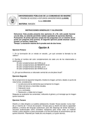 UNIVERSIDADES PÚBLICAS DE LA COMUNIDAD DE MADRID PRUEBA DE ACCESO A ESTUDIOS UNIVERSITARIOS LOGSE Curso 20082009 MATERIA IMAGEN INSTRUCCIONES GENERALES Y VALORACIÓN Estructura Esta prueba presenta dos opciones A y B sólo puede hacerse una de ellas no estando permitido realizar apartados de opciones distintas Puntuación El primer ejercicio consta de tres preguntas con un máximo de un punto por pregunta tres puntos El segundo ejercicio puede alcanzar cuatro puntos y el tercero hasta tres Tiempo L…