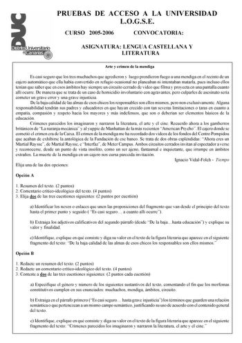 PRUEBAS DE ACCESO A LA UNIVERSIDAD LOGSE CURSO 20052006 CONVOCATORIA ASIGNATURA LENGUA CASTELLANA Y LITERATURA Arte y crimen de la mendiga Es casi seguro que los tres muchachos que agredieron y luego prendieron fuego a una mendiga en el recinto de un cajero automático que ella había convertido en refugio ocasional no planeaban ni intentaban matarla pues incluso ellos tenían que saber que en esos ámbitos hay siempre un circuito cerrado de video que filma y proyecta en una pantalla cuanto allí oc…