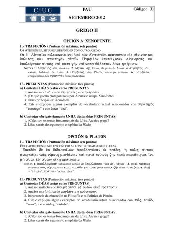 CiUG COMIS IÓN INTERUNIVERSITAR IA DE GALICIA PAU SETEMBRO 2012 Código 32 GREGO II OPCIÓN A XENOFONTE I  TRADUCIÓN Puntuación máxima sete puntos OS ATENIENSES SITIADOS RESPONDEN CON OUTRO ASEDIO Oi d AqhnaiÍoi poliorkoumenoi upo twn Aiginhtwn pemyantej eij Aiginan kai oplitaj kai strathgon autwn Pamfilon epeteixisan Aiginhtaij kai epolior koun autouj kai kata ghn kai kata qalattan deka trihresin NOTAS 1 Aqhnaio j ou ateniense 2 Aig ina hj Exina illa preto de Atenas 4 Aig inhthj ou exineta habit…