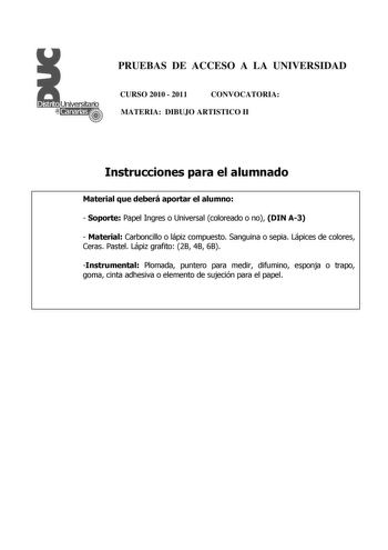 PRUEBAS DE ACCESO A LA UNIVERSIDAD CURSO 2010  2011 CONVOCATORIA MATERIA DIBUJO ARTISTICO II Instrucciones para el alumnado Material que deberá aportar el alumno  Soporte Papel Ingres o Universal coloreado o no DIN A3  Material Carboncillo o lápiz compuesto Sanguina o sepia Lápices de colores Ceras Pastel Lápiz grafito 2B 4B 6B Instrumental Plomada puntero para medir difumino esponja o trapo goma cinta adhesiva o elemento de sujeción para el papel PRUEBAS DE ACCESO A LA UNIVERSIDAD CURSO 2010  …