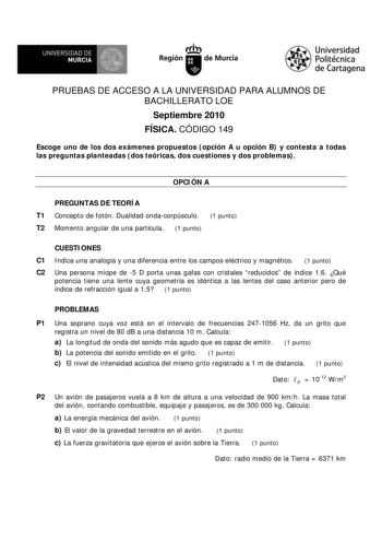 UNIVERSIDAD DE MURCIA     Ih Región de Murcia Universidad Politécnica de Cartagena PRUEBAS DE ACCESO A LA UNIVERSIDAD PARA ALUMNOS DE BACHILLERATO LOE Septiembre 2010 FÍSICA CÓDIGO 149 Escoge uno de los dos exámenes propuestos opción A u opción B y contesta a todas las preguntas planteadas dos teóricas dos cuestiones y dos problemas OPCIÓN A PREGUNTAS DE TEORÍA T1 Concepto de fotón Dualidad ondacorpúsculo 1 punto T2 Momento angular de una partícula 1 punto CUESTIONES C1 Indica una analogía y un…