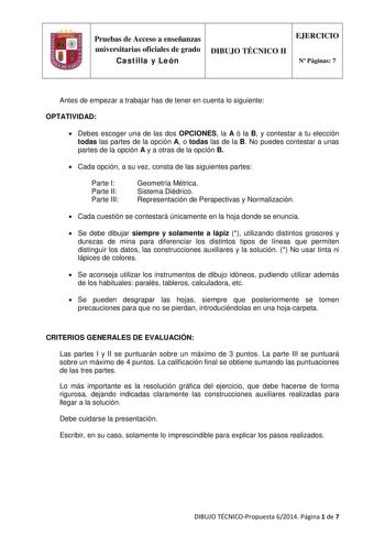 Pruebas de Acceso a enseñanzas universitarias oficiales de grado Castilla y León DIBUJO TÉCNICO II EJERCICIO N Páginas 7 Antes de empezar a trabajar has de tener en cuenta lo siguiente OPTATIVIDAD  Debes escoger una de las dos OPCIONES la A ó la B y contestar a tu elección todas las partes de la opción A o todas las de la B No puedes contestar a unas partes de la opción A y a otras de la opción B  Cada opción a su vez consta de las siguientes partes Parte I Parte II Parte III Geometría Métrica …