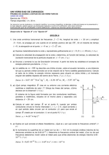 UNIVERSIDAD DE ZARAGOZA PRUEBA DE ACCESO A ESTUDIOS UNIVERSITARIOS JUNIO DE 2008 Ejercicio de FÍSICA Tiempo disponible 1 h 30 m Se valorará el uso de vocabulario y la notación científica Los errores ortográficos el desorden la falta de limpieza en la presentación y la mala redacción podrán suponer una disminución hasta de un punto en la calificación salvo casos extremos PUNTUACIÓN QUE SE OTORGARÁ A ESTE EJERCICIO véanse las distintas partes del examen Desarrolla la Opción A o la Opción B OPCIÓN…