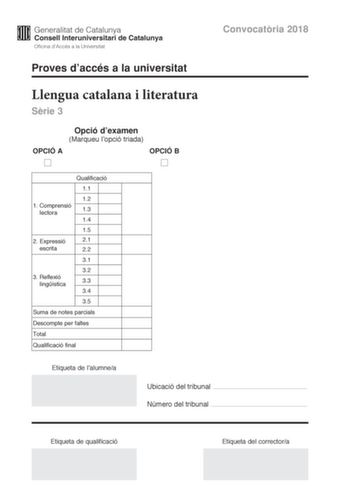 Convocatria 2018 Proves daccés a la universitat Llengua catalana i literatura Srie 3 Opció dexamen Marqueu lopció triada OPCIÓ A OPCIÓ B Qualificació 11 12 1 Comprensió lectora 13 14 15 2 Expressió 21 escrita 22 31 32 3 Reflexió lingística 33 34 35 Suma de notes parcials Descompte per faltes Total Qualificació final Etiqueta de lalumnea Ubicació del tribunal  Número del tribunal  Etiqueta de qualificació Etiqueta del correctora La prova consta de tres parts 1 comprensió lectora 2 expressió escr…