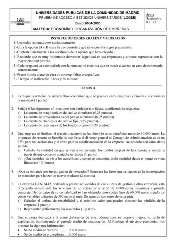 UNIVERSIDADES PÚBLICAS DE LA COMUNIDAD DE MADRID PRUEBA DE ACCESO A ESTUDIOS UNIVERSITARIOS LOGSE UNIVERSIDAD AUTONOMA Curso 20042005 MATERIA ECONOMÍA Y ORGANIZACIÓN DE EMPRESAS Junio Septiembre R1 R2 INSTRUCCIONES GENERALES Y VALORACIÓN 1Lea todas las cuestiones cuidadosamente 2Elija la opción A o B para la que considere que se encuentra mejor preparadoa 3Conteste únicamente a las cuestiones de la opción que haya elegido 4Recuerde que es muy importante demostrar seguridad en sus respuestas y p…