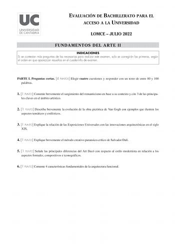 EVALUACIÓN DE BACHILLERATO PARA EL ACCESO A LA UNIVERSIDAD LOMCE  JULIO 2022 FUNDAMENTOS DEL ARTE II INDICACIONES Si se contestan más preguntas de las necesarias para realizar este examen solo se corregirán las primeras según el orden en que aparezcan resueltas en el cuadernillo de examen PARTE I Preguntas cortas 4 PUNTOS Elegir cuatro cuestiones y responder con un texto de entre 80 y 100 palabras 1 1 PUNTO Comente brevemente el surgimiento del romanticismo en base a su contexto y cite 3 de las…