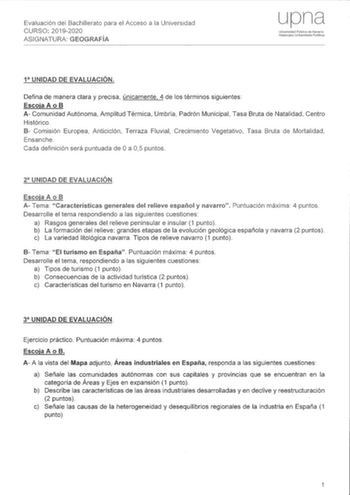 Evaluación del Bachillerato para el Acceso a la Universidad tLcu20192020 ASIGNATURA GEOGRAFÍA Universidad Pública de Navarra Nalaroako Unibcrtsitate Publikoa 1 UNIDAD DE EVALUACIÓN Defina de manera clara y precisa únicamente 4 de los términos siguientes Escoja A o B A Comunidad Autónoma Amplitud Térmica Umbría Padrón Municipal Tasa Bruta de Natalidad Centro Histórico B Comisión Europea Anticiclón Terraza Fluvial Crecimiento Vegetativo Tasa Bruta de Mortalidad Ensanche Cada definición será puntu…