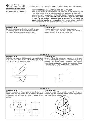 PRUEBA DE ACCESO A ESTUDIOS UNIVERSITARIOS BACHILLERATO LOGSE MATERIA DIBUJO TÉCNICO INSTRUCCIONES PARA LA REALIZACIÓN DE LA PRUEBA Esta prueba consta de tres ejercicios en cada uno de los cuales hay dos propuestas diferenciadas entre las que el alumno elegirá una Cada ejercicio se resolverá sobre un papel A4 GUARRO distinto Todos los ejercicios se puntúan por igual Será suficiente con delinear a lápiz la resolución gráfica de los mismos debiendo quedar constancia de todas las construcciones au…