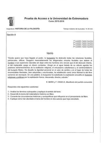 Prueba de Acceso a la Universidad de Extremadura Curso 20152016 Asignatura HISTORIA DE LA FILOSOFÍA Opción A Tiempo máximo de la prueba 1h30 min 1 cuestión hasta 3 puntos 2 cuestión hasta 2 puntos 3 cuestión hasta 2 puntos 4 cuestión hasta 3 puntos TEXTO Donde quiera que haya llegado al poder la burguesía ha destruido todas las relaciones feudales patriarcales idílícas Desgarró inexorablemente los abigarrados vínculos feudales que ataban al hombre a sus superiores naturales sin dejar entre los …