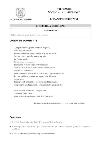 PRUEBAS DE ACCESO A LA UNIVERSIDAD UNIVERSIDAD DE CANTABRIA LOE  SEPTIEMBRE 2016 LITERATURA UNIVERSAL INDICACIONES Deberá elegir una opción de las dos que se ofrecen OPCIÓN DE EXAMEN N 1 Si después de morir quieren escribir mi biografía no hay nada más sencillo Sólo tiene dos fechas la de mi nacimiento y la de mi muerte Entre una cosa y otra todos los días son míos Soy fácil de definir He visto como un condenado He amado las cosas sin ningún sentimentalismo Nunca he tenido un deseo que no pudie…