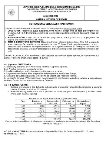 UNIVERSIDADES PÚBLICAS DE LA COMUNIDAD DE MADRID EVALUACIÓN PARA EL ACCESO A LAS ENSEÑANZAS UNIVERSITARIAS OFICIALES DE GRADO Curso 20222023 MATERIA HISTORIA DE ESPAÑA INSTRUCCIONES GENERALES Y CALIFICACIÓN Después de leer atentamente el examen responda a las preguntas de la siguiente forma 1 CUESTIONES Responda a cuatro cuestiones como máximo a elegir entre las doce que componen las preguntas A1 y B1 De manera orientativa se recomienda una extensión máxima de unas 10 líneas por cuestión 2 FUEN…