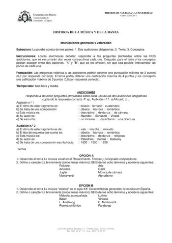 UNIVERSIDAD DE VIEDO  Vicerrectorado de Estudiantes y Empleo PRUEBAS DE ACCESO A LA UNIVERSIDAD Curso 20102011 HISTORIA DE LA MÚSICA Y DE LA DANZA Instrucciones generales y valoración Estructura La prueba consta de tres partes 1 Dos audiciones obligatorias 2 Tema 3 Conceptos Instrucciones Losas alumnosas deberán responder a las preguntas planteadas sobre las DOS audiciones que se escucharán dos veces consecutivas cada una Después para el tema y los conceptos podrán escoger entre dos opciones A …