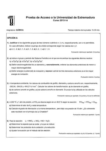 U51 EXI Prueba de Acceso a la Universidad de Extremadura Curso 201314 Asignatura QUÍMICA Tiempo máximo de la prueba 1h30 min OPCIÓN A 1 Justificar si los siguientes grupos de tres números cuánticos n 1y m1 respectivamente son o no permitidos En caso afirmativo indicar a qué tipo de orbital corresponde según los valores den y 1 a 4 2 2 b 3 1 O e 3 1 2 d 3 2 1 e 2 1 O Puntuación máxima por apartado 04 puntos 2 a Indicar el grupo y periodo del Sistema Periódico en el que se encuentran los siguient…