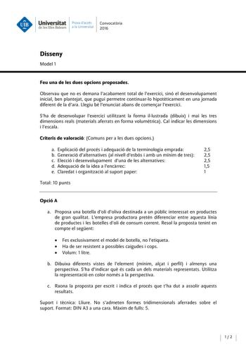 Universitat Prova daccés Convocatoria de les Illes Balears a la Univers itat 2016 Disseny Model 1 Feu una de les dues opcions proposades Observau que no es demana lacabament total de lexercici sinó el desenvolupament inicial ben plantejat que pugui permetre continuarlo hipoteticament en una jornada diferent de la dara  Llegiu bé lenunciat abans de comenar lexercici Sha de desenvolupar lexercici utilitzant la forma illustrada dibuix i mai les tres dimensions reals materials aferrats en forma vol…