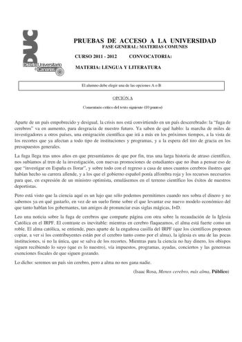 PRUEBAS DE ACCESO A LA UNIVERSIDAD FASE GENERAL MATERIAS COMUNES CURSO 2011  2012 CONVOCATORIA MATERIA LENGUA Y LITERATURA El alumno debe elegir una de las opciones A o B OPCIÓN A Comentario crítico del texto siguiente 10 puntos Aparte de un país empobrecido y desigual la crisis nos está convirtiendo en un país descerebrado la fuga de cerebros va en aumento para desgracia de nuestro futuro Ya saben de qué hablo la marcha de miles de investigadores a otros países una emigración científica que ir…