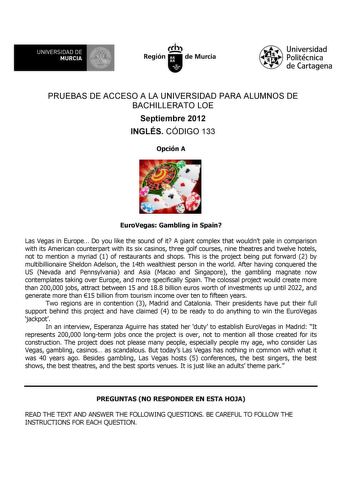 UNIVERSIDAD DE MURCIA Ih Región de Murcia Universidad Politécnica de Cartagena PRUEBAS DE ACCESO A LA UNIVERSIDAD PARA ALUMNOS DE BACHILLERATO LOE Septiembre 2012 INGLÉS CÓDIGO 133 Opción A EuroVegas Gambling in Spain Las Vegas in Europe Do you like the sound of it A giant complex that wouldnt pale in comparison with its American counterpart with its six casinos three golf courses nine theatres and twelve hotels not to mention a myriad 1 of restaurants and shops This is the project being put fo…