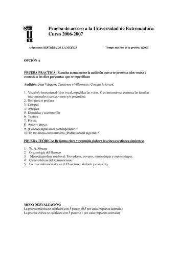 u EX Prueba de acceso a la Universidad de Extremadura Curso 20062007 Asignatura HISTORIA DE LA MÚSICA Tiempo máximo de la prueba 130 H OPCIÓN A PRUEBA PRÁCTICA Escucha atentamente la audición que se te presenta dos veces y contesta a las diez preguntas que se especifican Audición Juan Vázquez Canciones y Villanescas Con qué la lavaré 1 Vocal eo instrumental si es vocal especifica las voces Si es instrumental comenta las familias instrumentales cuerda viento yo percusión 2 Religiosa o profana 3 …