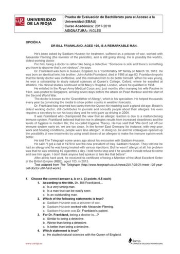 UNIVERSIDAD DE LA RIOJA Prueba de Evaluación de Bachillerato para el Acceso a la Universidad EBAU Curso Académico 20172018 ASIGNATURA INGLÉS OPCIÓN A DR BILL FRANKLAND AGED 105 IS A REMARKABLE MAN Hes been asked by Saddam Hussein for treatment suffered as a prisoner of war worked with Alexander Fleming the inventor of the penicillin and is still going strong He is possibly the worlds oldest working doctor For him being a doctor is rather like being a detective Someone is sick and theres somethi…