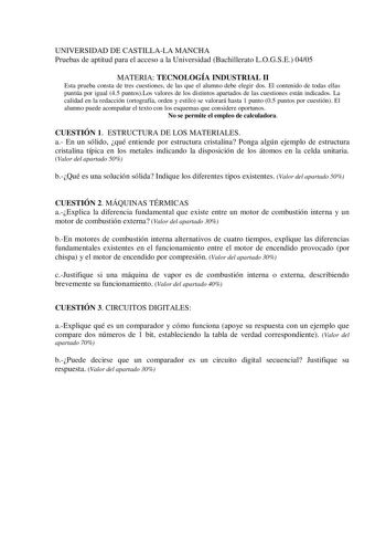 UNIVERSIDAD DE CASTILLALA MANCHA Pruebas de aptitud para el acceso a la Universidad Bachillerato LOGSE 0405 MATERIA TECNOLOGÍA INDUSTRIAL II Esta prueba consta de tres cuestiones de las que el alumno debe elegir dos El contenido de todas ellas puntúa por igual 45 puntosLos valores de los distintos apartados de las cuestiones están indicados La calidad en la redacción ortografía orden y estilo se valorará hasta 1 punto 05 puntos por cuestión El alumno puede acompañar el texto con los esquemas qu…