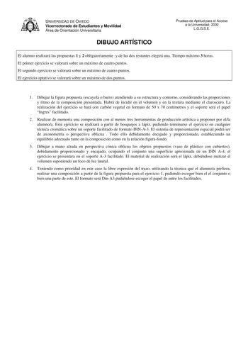 UNIVERSIDAD DE OVIEDO Vicerrectorado de Estudiantes y Movilidad Área de Orientación Universitaria DIBUJO ARTÍSTICO Pruebas de Aptitud para el Acceso a la Universidad 2002 LOGSE El alumno realizará las propuestas 1 y 2 obligatoriamente y de las dos restantes elegirá una Tiempo máximo 3 horas El primer ejercicio se valorará sobre un máximo de cuatro puntos El segundo ejercicio se valorará sobre un máximo de cuatro puntos El ejercicio optativo se valorará sobre un máximo de dos puntos 1 Dibujar la…