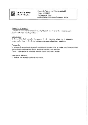 UNIVERSIDAD DE LA RIOJA Prueba de Acceso a la Universidad LOE Curso 20142015 Convocatoria Julio ASIGNATURA TECNOLOGIA INDUSTRIAL 11 Estructura de la prueba La prueba se compone de dos opciones A y B cada una de las cuales consta de cuatro cuestiones teóricas y cuatro prácticas Instrucciones El alumno debe elegir una de las dos opciones A o 8 y responder sólo a dos de las cuatro preguntas teóricas y a dos de los cuatro problemas o aplicaciones prácticas Puntuación La nota máxima que un alumno pu…