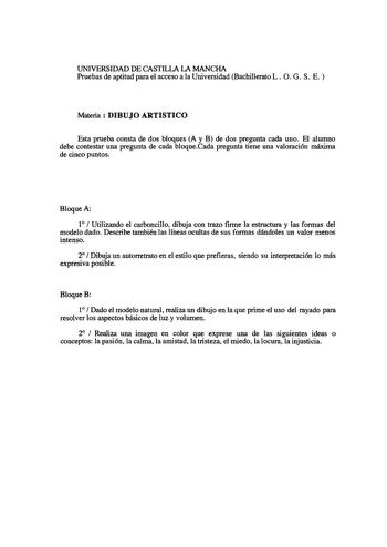 UNIVERSIDAD DE CASTILLA LA MANCHA Pruebas de aptitud para el acceso a la Universidad Bachillerato L O G S E Materia  DIBUJO ARTISTICO Esta prueba consta de dos bloques A y B de dos pregunta cada uno El alumno debe contestar una pregunta de cada bloqueCada pregunta tiene una valoración máxima de cinco puntos Bloque A 1  Utilizando el carboncillo dibuja con trazo firme la estructura y las formas del modelo dado Describe también las líneas ocultas de sus formas dándoles un valor menos intenso 2  D…