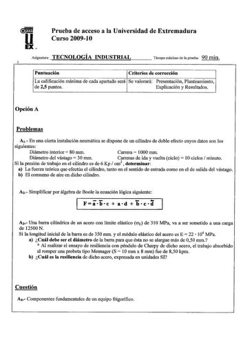 u EX Prueba de acceso a la Universidad de Extremadura Curso 20091 O Asignatura TECNOLOGÍA INDUSTRIAL Tiempo máximo de la prueba 90 ruin Puntuación Criterios de corrección La calificación máxima de cada apartado será Se valorará Presentación Planteamiento de 25 puntos Explicación y Resultados Opción A Problemas A En una cierta instalación neumática se dispone de un cilindro de doble efecto cuyos datos son los siguientes Diámetro interior 80 mm Carrera 1000 mm Diámetro del vástago  30 mm Carreras…