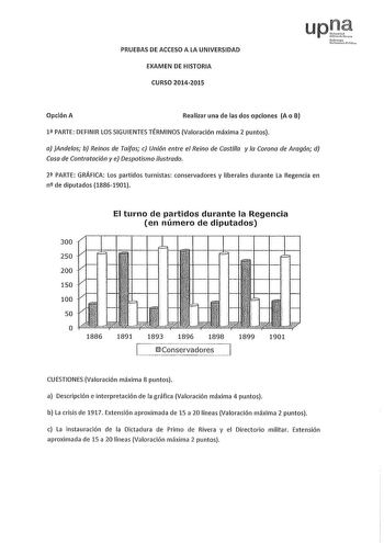 PRUEBAS DE ACCESO A LA UNIVERSIDAD EXAMEN DE HISTORIA CURSO 20142015 luhfmnllo Pl1cc Opción A Realizar una de las dos opciones A o B 1 PARTE DEFINIR LOS SIGUIENTES TÉRMINOS Valoración máxima 2 puntos a Andeos b Reinos de Taifas e Unión entre el Reino de Castilla y la Corona de Aragón d Casa de Contratación y e Despotismo ilustrado 2 PARTE GRÁFICA Los partidos turnistas conservadores y liberales durante La Regencia en n de diputados 18861901 El turno de partidos durante la Regencia en número de …