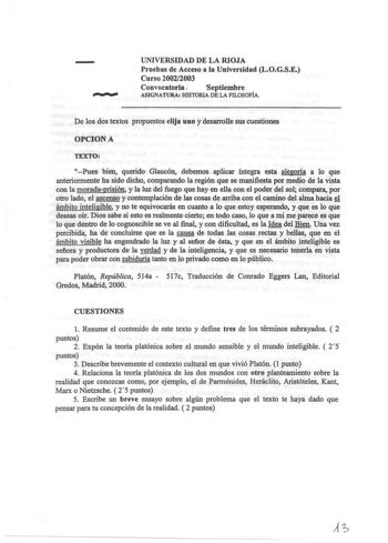 UNIVERSIDAD DE LA RIOJA Pruebas de Acceso a la Universidad LOGSE Curso 20022003 Convocatoria  Septiembre ASIGNATURA HISTORIA DE LA FILOSOFÍA De los dos textos propuestos elija uno y desarrolle sus cuestiones OPCION A TEXTO Pues bien querido Glaucón debemos aplicar integra esta alegoría a lo que anteriormente ha sido dicho comparando la región que se manifiesta por medio de la vista con la moradaprisión y la luz del fuego que hay en ella con el poder del sol compara por otro lado el ascenso y co…