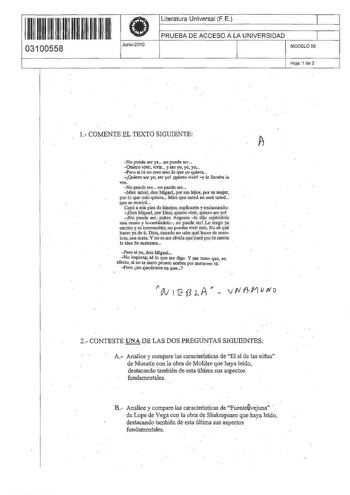 ll ll1111111111111111 03100558 Junio2010 Literatura Universal FE 1 PRUEBA DE ACCESO A LA UNIVERSIDAD 1 MODELO 06 Hoja 1 de 2 1 COMENTE EL TEXTO SIGUIENTE No puede ser ya oo puede ser Quiero vivir viviT y ser yo yo yo Pero si tú na eres sino fo que yo quiera Quiero ser yo ser yot quiero vivir y le llorab la vor  No puede ser no puede ser   Mire usted donMiguel por sus hijos por su mujer por lo que nllis quiera Mire que usted no seráusted q ue se morirá Cnyó a mis pie de hinojos suplicante y excl…