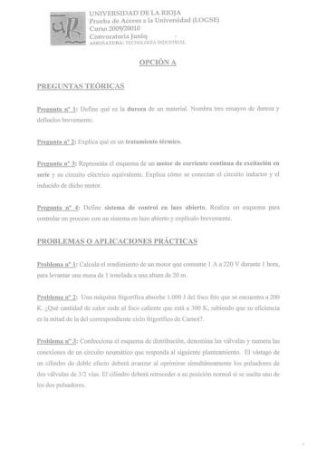 UNIVERSIDAD DE LA RIOJA Prueba de Acceso a la Universidad LOGSE Curso 200920010 Convocatoria Junio r ASIGNATURA TECNOLOGÍA TNDUSTRlAL OPCIÓN A PREGUNTAS TEÓRICAS Pregunta n 1 Define qué es la dureza de un material Nombra tres ensayos de dureza y defínelos brevemente Pregunta n 2 Explica qué es un tratamiento térmico Pregunta n 3 Representa el esquema de un motor de corriente continua de excitación en serie y su circuito eléctrico equivalente Explica cómo se conectan el circuito inductor y el in…