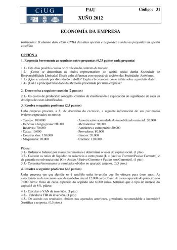 CiUG COMIS IÓN INTERUNIVERSITAR IA DE GALICIA PAU XUÑO 2012 Código 31 ECONOMÍA DA EMPRESA Instrucións O alumno debe elixir UNHA das dúas opcións e responder a todas as preguntas da opción escollida OPCIÓN A 1 Responda brevemente as seguintes catro preguntas 075 puntos cada pregunta 11 Cita dúas posibles causas de extinción do contrato de traballo 12 Como se denominan os títulos representativos do capital social dunha Sociedade de Responsabilidade Limitada Sinala unha diferenza con respecto ás a…