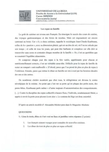 U NIVERSIDAD D E LA RIOJA Pru eba de Acceso a la U niversidad LOE Curso 20092010 Convocatoria Junio ASIGNATU RA  LENGU A EXTRANJERA fRANCES Les repas en famille Le gout de cuisiner est revenu aux Fran9ais En témoigne le sueees des cours de cuisine des voyages gastronomiques et des livrcs de rccettes Mais cet cngouemcnt est encore cantonné au loisir Car  il y a deux euisines rappelle le sociologue JeanC laude Kaufmann celles de la  passion  avec sa dimcnsion plaisir qui est un don de soi ou lon …